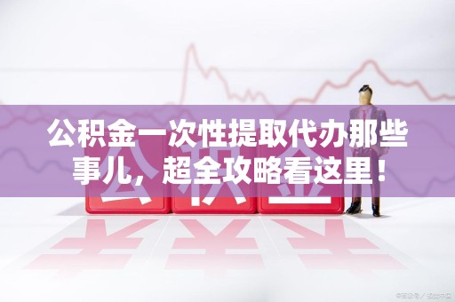 台江公积金一次性提取代办那些事儿，超全攻略看这里！