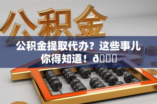 台江公积金提取代办？这些事儿你得知道！😎