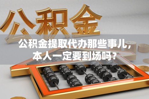 台江公积金提取代办那些事儿，本人一定要到场吗？
