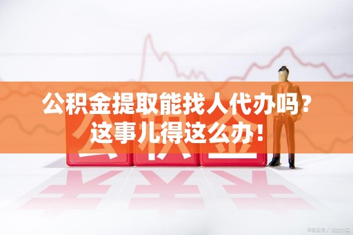 台江公积金提取能找人代办吗？这事儿得这么办！