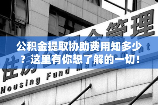 台江公积金提取协助费用知多少？这里有你想了解的一切！