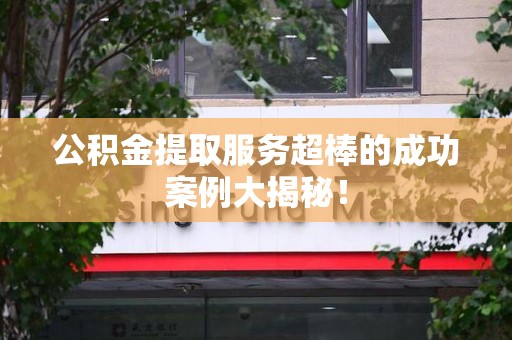 台江公积金提取服务超棒的成功案例大揭秘！