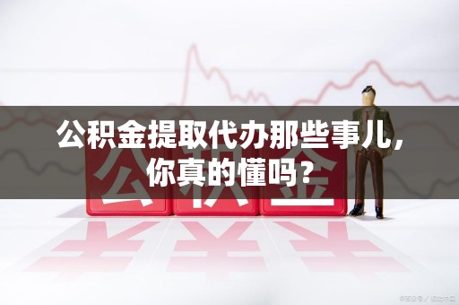台江公积金提取代办那些事儿，你真的懂吗？