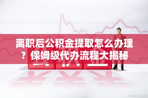 台江离职后公积金提取怎么办理?保姆级代办流程大揭秘 台江离职后公积金提取怎么办理?保姆级代办流程大揭秘