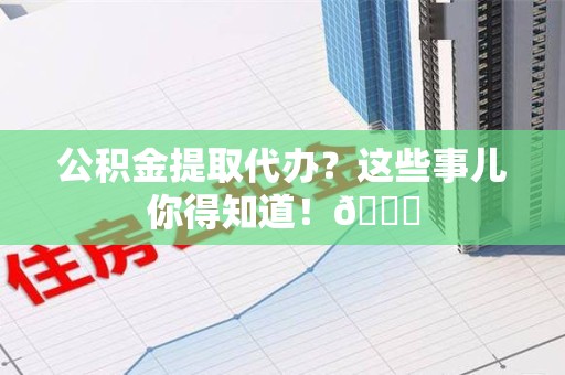 台江公积金提取代办？这些事儿你得知道！😎