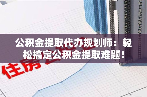台江公积金提取代办规划师：轻松搞定公积金提取难题！