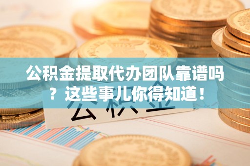 台江公积金提取代办团队靠谱吗？这些事儿你得知道！