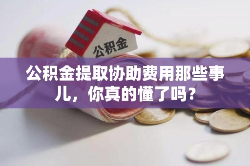 台江公积金提取协助费用那些事儿，你真的懂了吗？