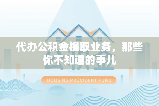 台江代办公积金提取业务,那些你不知道的事儿 台江代办公积金提取业务,那些你不知道的事儿
