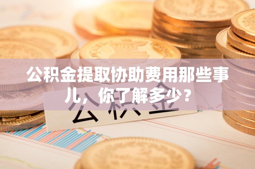 台江公积金提取协助费用那些事儿，你了解多少？