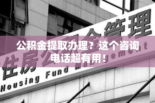 台江公积金提取办理？这个咨询电话超有用！