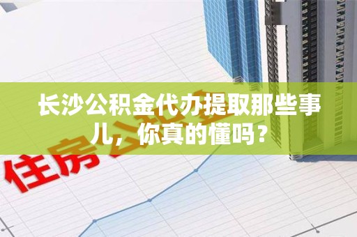 台江长沙公积金代办提取那些事儿，你真的懂吗？