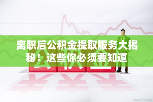 台江离职后公积金提取服务大揭秘！这些你必须要知道