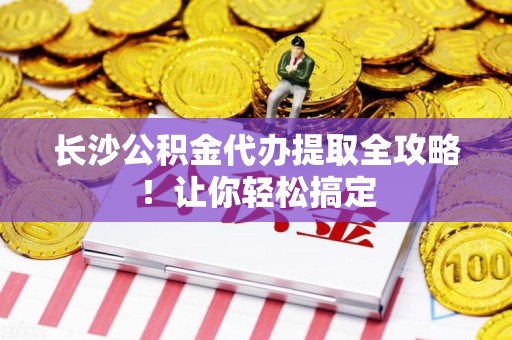 台江长沙公积金代办提取全攻略！让你轻松搞定
