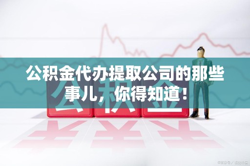 台江公积金代办提取公司的那些事儿，你得知道！