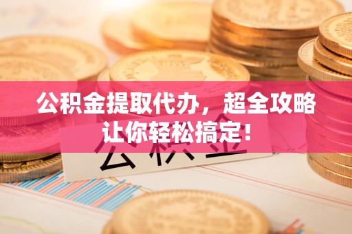 台江公积金提取代办，超全攻略让你轻松搞定！