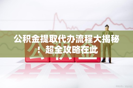 台江公积金提取代办流程大揭秘!超全攻略在此 台江公积金提取代办流程大揭秘!超全攻略在此