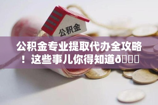 台江公积金专业提取代办全攻略！这些事儿你得知道😎