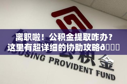 台江离职啦！公积金提取咋办？这里有超详细的协助攻略😎