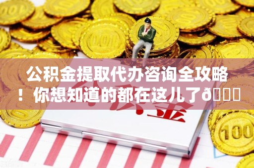 台江公积金提取代办咨询全攻略！你想知道的都在这儿了😉