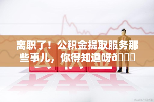 台江离职了！公积金提取服务那些事儿，你得知道呀😉
